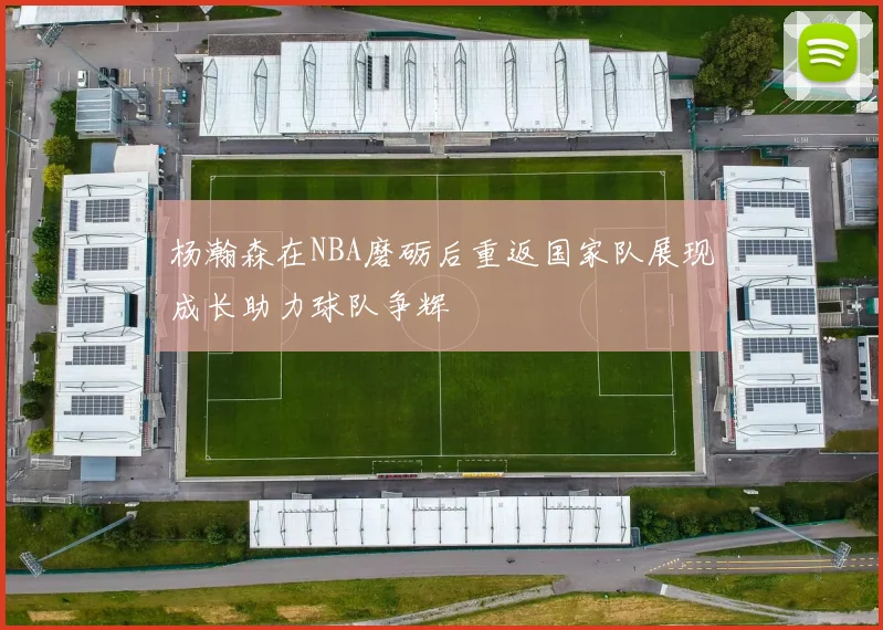 杨瀚森在NBA磨砺后重返国家队展现成长助力球队争辉