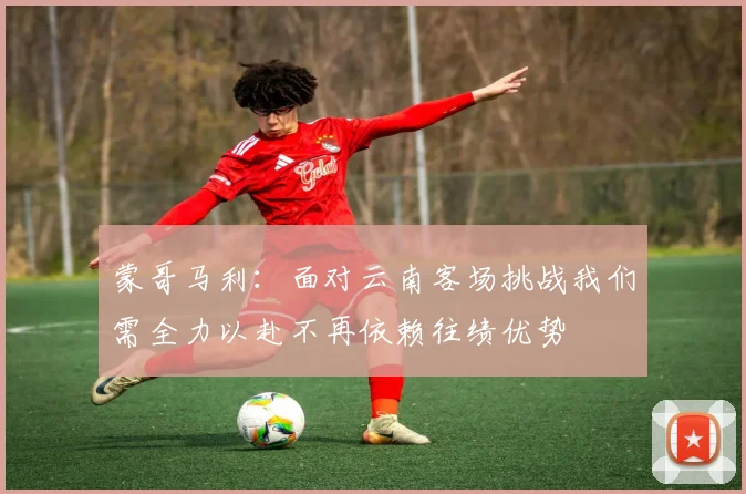 蒙哥马利：面对云南客场挑战我们需全力以赴不再依赖往绩优势