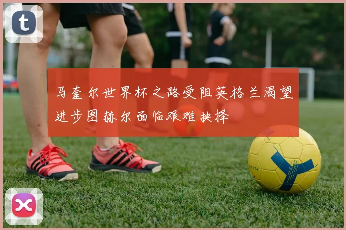 马奎尔世界杯之路受阻英格兰渴望进步图赫尔面临艰难抉择