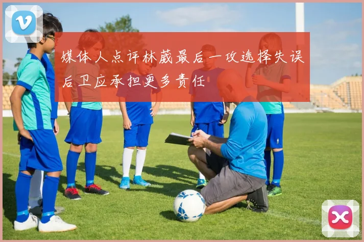 媒体人点评林葳最后一攻选择失误后卫应承担更多责任