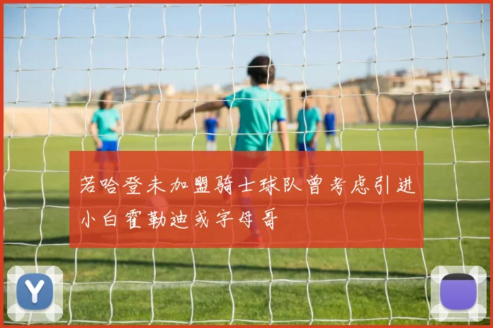 若哈登未加盟骑士球队曾考虑引进小白霍勒迪或字母哥
