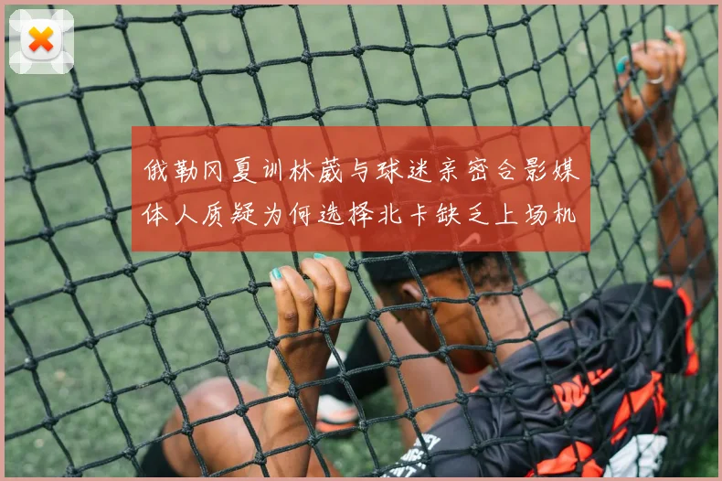 俄勒冈夏训林葳与球迷亲密合影媒体人质疑为何选择北卡缺乏上场机会