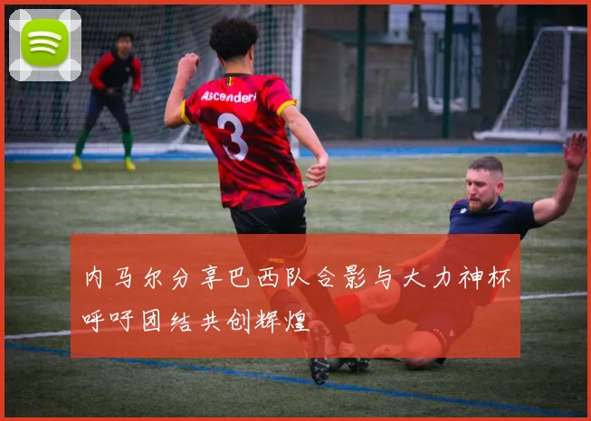 内马尔分享巴西队合影与大力神杯呼吁团结共创辉煌