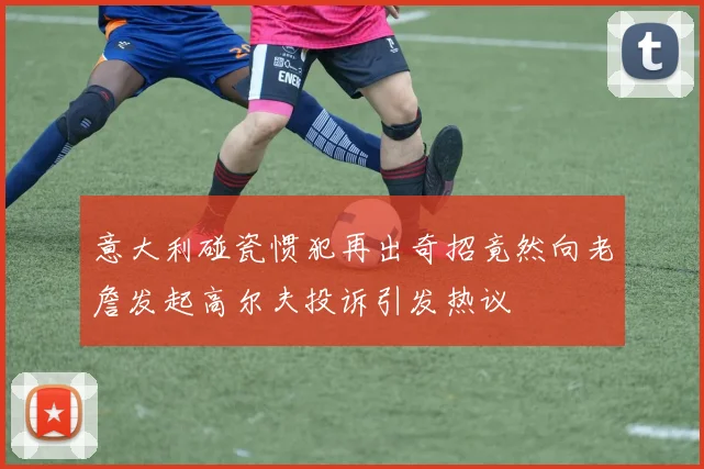 意大利碰瓷惯犯再出奇招竟然向老詹发起高尔夫投诉引发热议