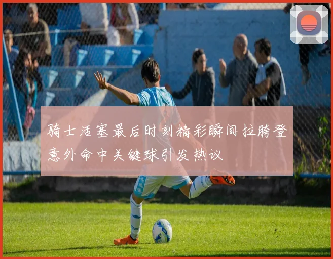 骑士活塞最后时刻精彩瞬间拉胯登意外命中关键球引发热议