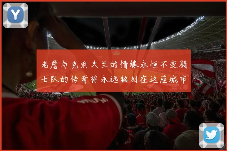 老詹与克利夫兰的情缘永恒不变骑士队的传奇将永远铭刻在这座城市